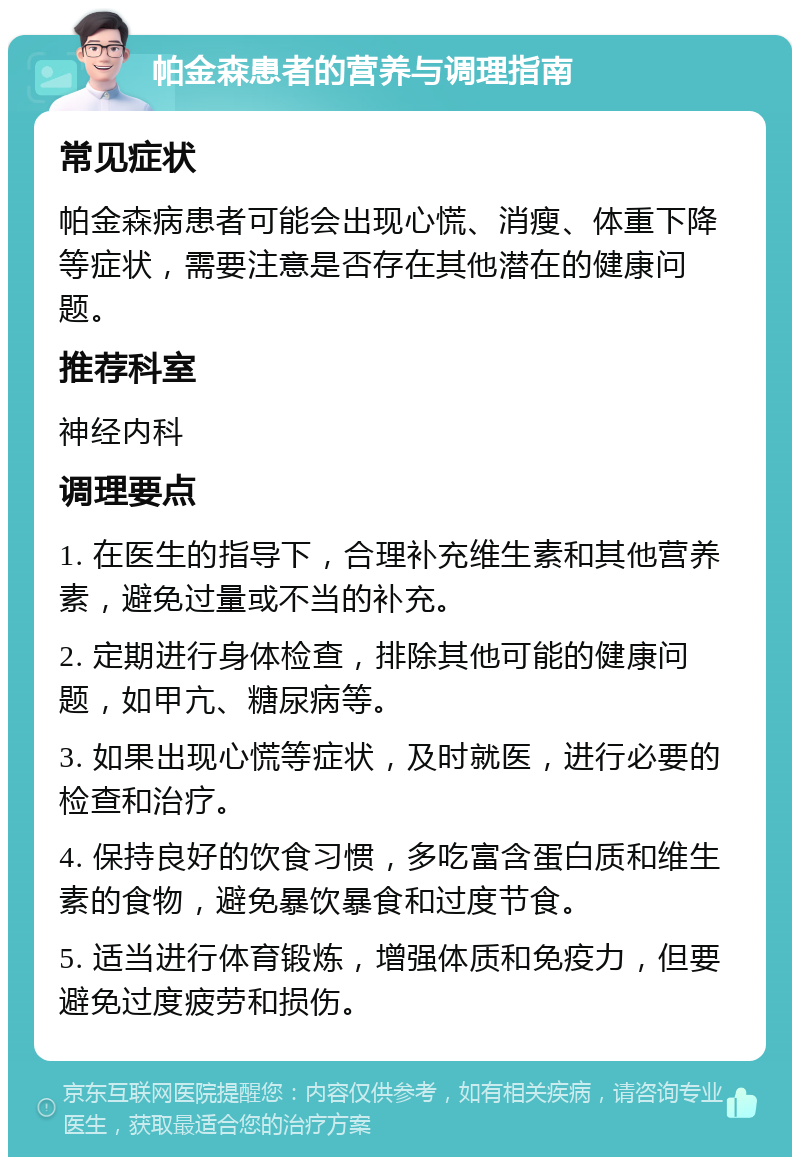 帕金森患者的营养与调理指南 常见症状 帕金森病患者可能会出现心慌、消瘦、体重下降等症状，需要注意是否存在其他潜在的健康问题。 推荐科室 神经内科 调理要点 1. 在医生的指导下，合理补充维生素和其他营养素，避免过量或不当的补充。 2. 定期进行身体检查，排除其他可能的健康问题，如甲亢、糖尿病等。 3. 如果出现心慌等症状，及时就医，进行必要的检查和治疗。 4. 保持良好的饮食习惯，多吃富含蛋白质和维生素的食物，避免暴饮暴食和过度节食。 5. 适当进行体育锻炼，增强体质和免疫力，但要避免过度疲劳和损伤。