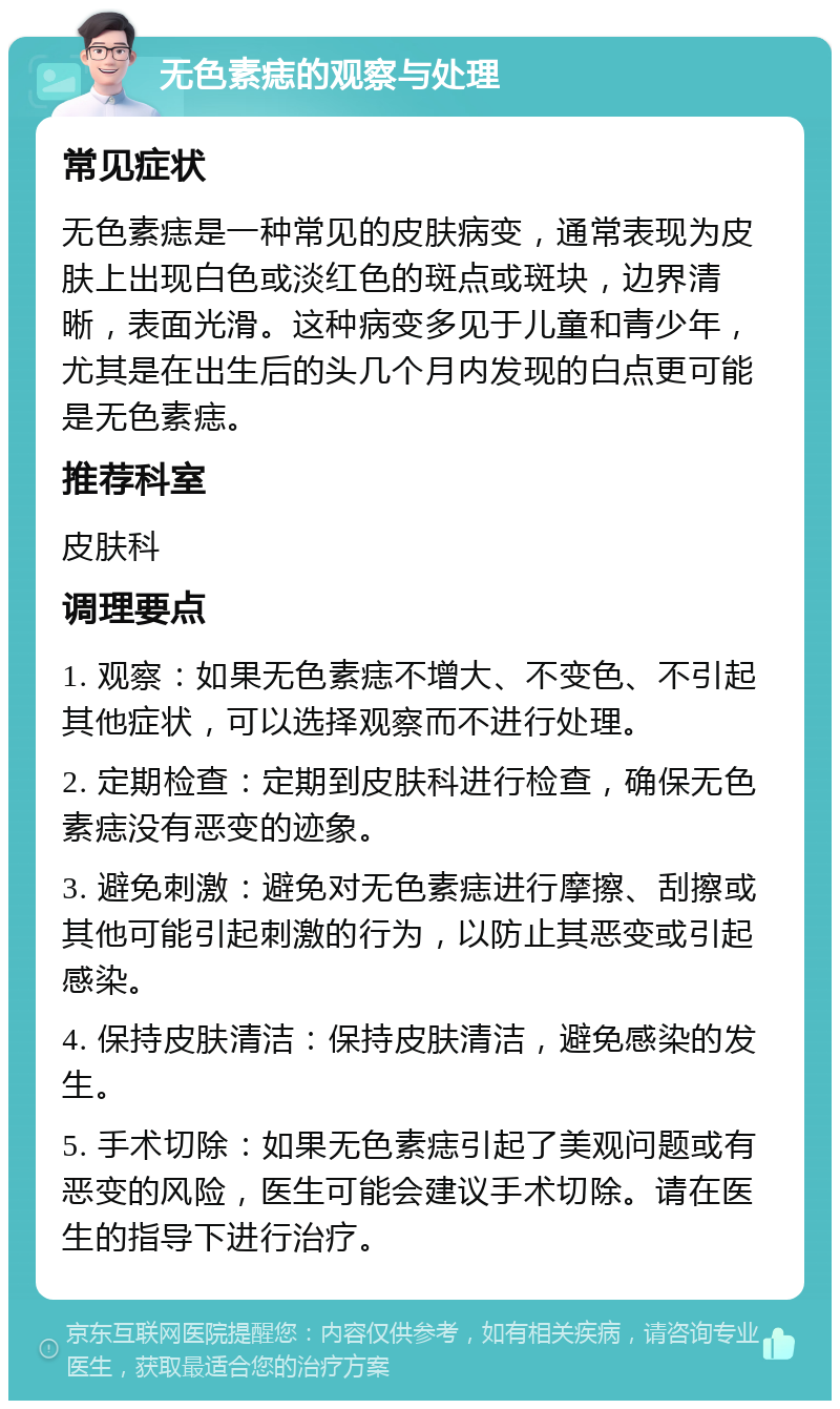 无色素痣的观察与处理 常见症状 无色素痣是一种常见的皮肤病变，通常表现为皮肤上出现白色或淡红色的斑点或斑块，边界清晰，表面光滑。这种病变多见于儿童和青少年，尤其是在出生后的头几个月内发现的白点更可能是无色素痣。 推荐科室 皮肤科 调理要点 1. 观察：如果无色素痣不增大、不变色、不引起其他症状，可以选择观察而不进行处理。 2. 定期检查：定期到皮肤科进行检查，确保无色素痣没有恶变的迹象。 3. 避免刺激：避免对无色素痣进行摩擦、刮擦或其他可能引起刺激的行为，以防止其恶变或引起感染。 4. 保持皮肤清洁：保持皮肤清洁，避免感染的发生。 5. 手术切除：如果无色素痣引起了美观问题或有恶变的风险，医生可能会建议手术切除。请在医生的指导下进行治疗。