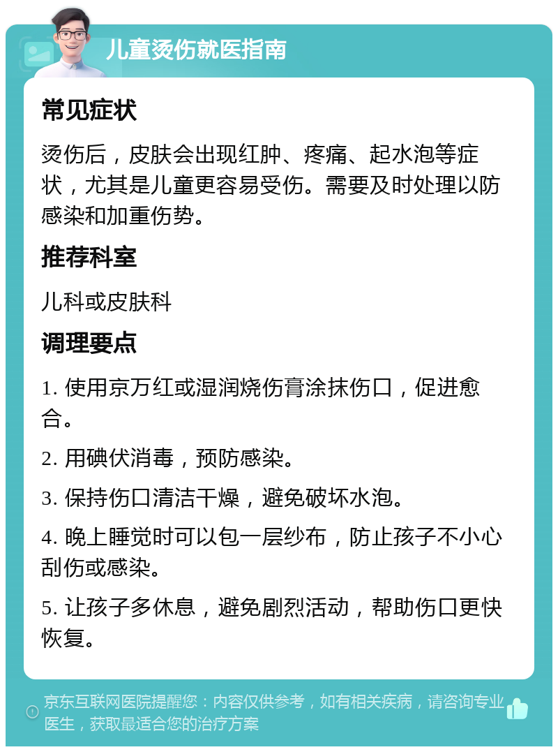 儿童烫伤就医指南 常见症状 烫伤后，皮肤会出现红肿、疼痛、起水泡等症状，尤其是儿童更容易受伤。需要及时处理以防感染和加重伤势。 推荐科室 儿科或皮肤科 调理要点 1. 使用京万红或湿润烧伤膏涂抹伤口，促进愈合。 2. 用碘伏消毒，预防感染。 3. 保持伤口清洁干燥，避免破坏水泡。 4. 晚上睡觉时可以包一层纱布，防止孩子不小心刮伤或感染。 5. 让孩子多休息，避免剧烈活动，帮助伤口更快恢复。