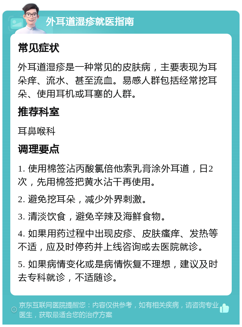 外耳道湿疹就医指南 常见症状 外耳道湿疹是一种常见的皮肤病，主要表现为耳朵痒、流水、甚至流血。易感人群包括经常挖耳朵、使用耳机或耳塞的人群。 推荐科室 耳鼻喉科 调理要点 1. 使用棉签沾丙酸氯倍他索乳膏涂外耳道，日2次，先用棉签把黄水沾干再使用。 2. 避免挖耳朵，减少外界刺激。 3. 清淡饮食，避免辛辣及海鲜食物。 4. 如果用药过程中出现皮疹、皮肤瘙痒、发热等不适，应及时停药并上线咨询或去医院就诊。 5. 如果病情变化或是病情恢复不理想，建议及时去专科就诊，不适随诊。