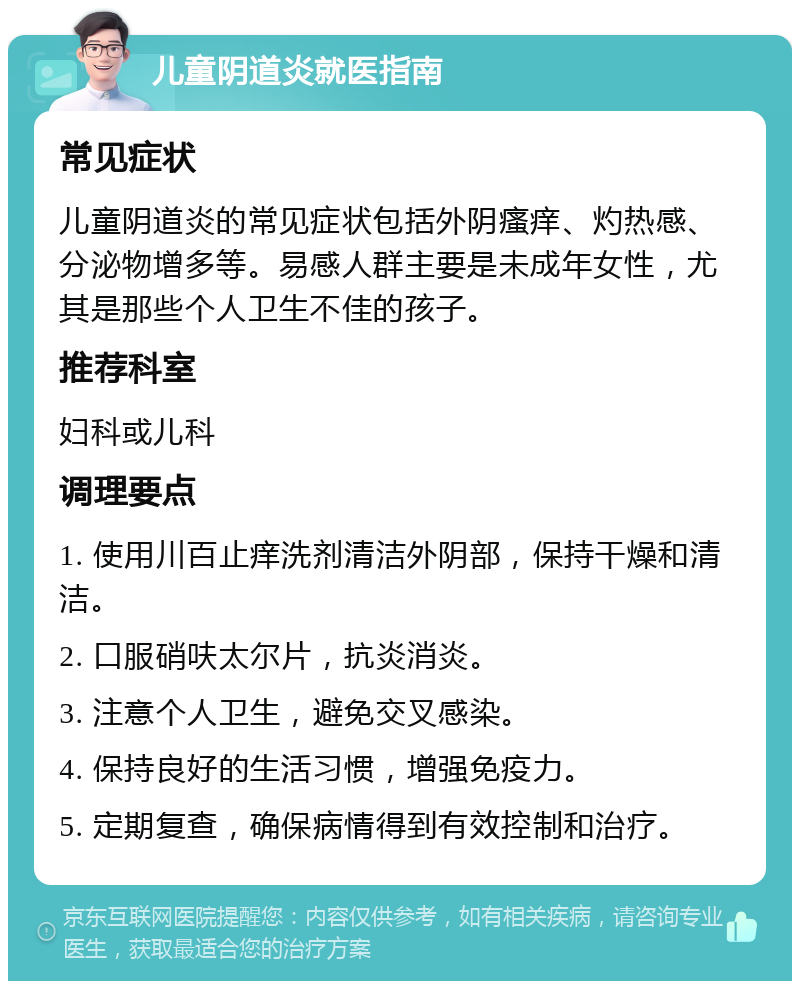 儿童阴道炎就医指南 常见症状 儿童阴道炎的常见症状包括外阴瘙痒、灼热感、分泌物增多等。易感人群主要是未成年女性，尤其是那些个人卫生不佳的孩子。 推荐科室 妇科或儿科 调理要点 1. 使用川百止痒洗剂清洁外阴部，保持干燥和清洁。 2. 口服硝呋太尔片，抗炎消炎。 3. 注意个人卫生，避免交叉感染。 4. 保持良好的生活习惯，增强免疫力。 5. 定期复查，确保病情得到有效控制和治疗。