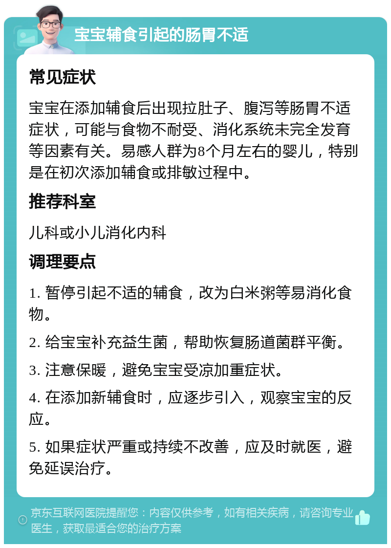 宝宝辅食引起的肠胃不适 常见症状 宝宝在添加辅食后出现拉肚子、腹泻等肠胃不适症状，可能与食物不耐受、消化系统未完全发育等因素有关。易感人群为8个月左右的婴儿，特别是在初次添加辅食或排敏过程中。 推荐科室 儿科或小儿消化内科 调理要点 1. 暂停引起不适的辅食，改为白米粥等易消化食物。 2. 给宝宝补充益生菌，帮助恢复肠道菌群平衡。 3. 注意保暖，避免宝宝受凉加重症状。 4. 在添加新辅食时，应逐步引入，观察宝宝的反应。 5. 如果症状严重或持续不改善，应及时就医，避免延误治疗。