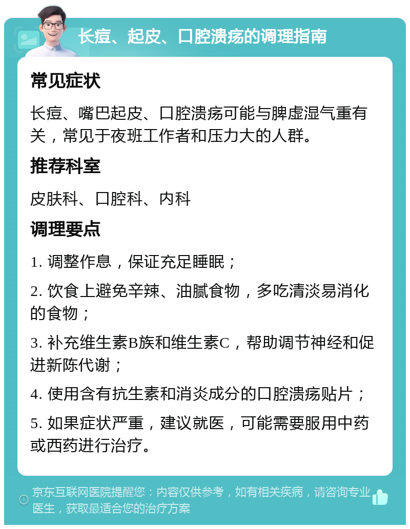 长痘、起皮、口腔溃疡的调理指南 常见症状 长痘、嘴巴起皮、口腔溃疡可能与脾虚湿气重有关，常见于夜班工作者和压力大的人群。 推荐科室 皮肤科、口腔科、内科 调理要点 1. 调整作息，保证充足睡眠； 2. 饮食上避免辛辣、油腻食物，多吃清淡易消化的食物； 3. 补充维生素B族和维生素C，帮助调节神经和促进新陈代谢； 4. 使用含有抗生素和消炎成分的口腔溃疡贴片； 5. 如果症状严重，建议就医，可能需要服用中药或西药进行治疗。