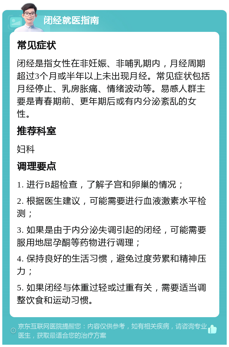 闭经就医指南 常见症状 闭经是指女性在非妊娠、非哺乳期内，月经周期超过3个月或半年以上未出现月经。常见症状包括月经停止、乳房胀痛、情绪波动等。易感人群主要是青春期前、更年期后或有内分泌紊乱的女性。 推荐科室 妇科 调理要点 1. 进行B超检查，了解子宫和卵巢的情况； 2. 根据医生建议，可能需要进行血液激素水平检测； 3. 如果是由于内分泌失调引起的闭经，可能需要服用地屈孕酮等药物进行调理； 4. 保持良好的生活习惯，避免过度劳累和精神压力； 5. 如果闭经与体重过轻或过重有关，需要适当调整饮食和运动习惯。