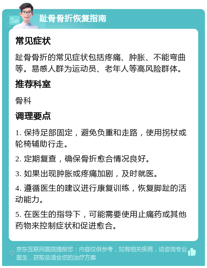 趾骨骨折恢复指南 常见症状 趾骨骨折的常见症状包括疼痛、肿胀、不能弯曲等。易感人群为运动员、老年人等高风险群体。 推荐科室 骨科 调理要点 1. 保持足部固定，避免负重和走路，使用拐杖或轮椅辅助行走。 2. 定期复查，确保骨折愈合情况良好。 3. 如果出现肿胀或疼痛加剧，及时就医。 4. 遵循医生的建议进行康复训练，恢复脚趾的活动能力。 5. 在医生的指导下，可能需要使用止痛药或其他药物来控制症状和促进愈合。