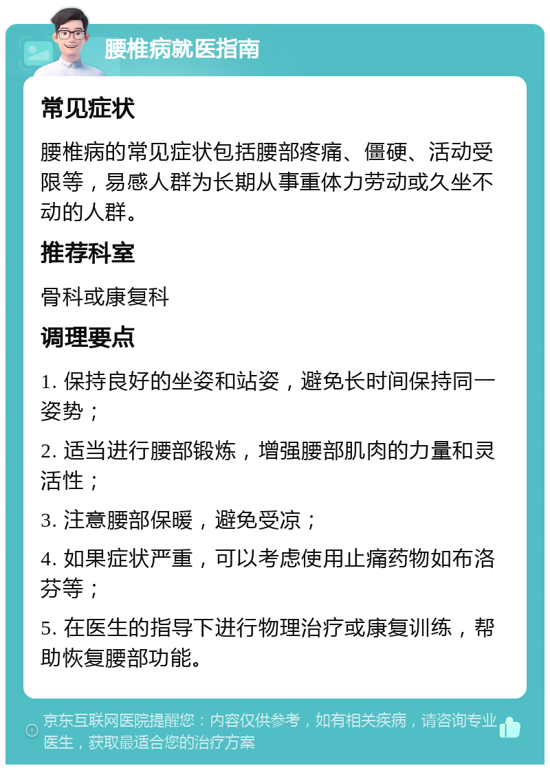 腰椎病就医指南 常见症状 腰椎病的常见症状包括腰部疼痛、僵硬、活动受限等，易感人群为长期从事重体力劳动或久坐不动的人群。 推荐科室 骨科或康复科 调理要点 1. 保持良好的坐姿和站姿，避免长时间保持同一姿势； 2. 适当进行腰部锻炼，增强腰部肌肉的力量和灵活性； 3. 注意腰部保暖，避免受凉； 4. 如果症状严重，可以考虑使用止痛药物如布洛芬等； 5. 在医生的指导下进行物理治疗或康复训练，帮助恢复腰部功能。