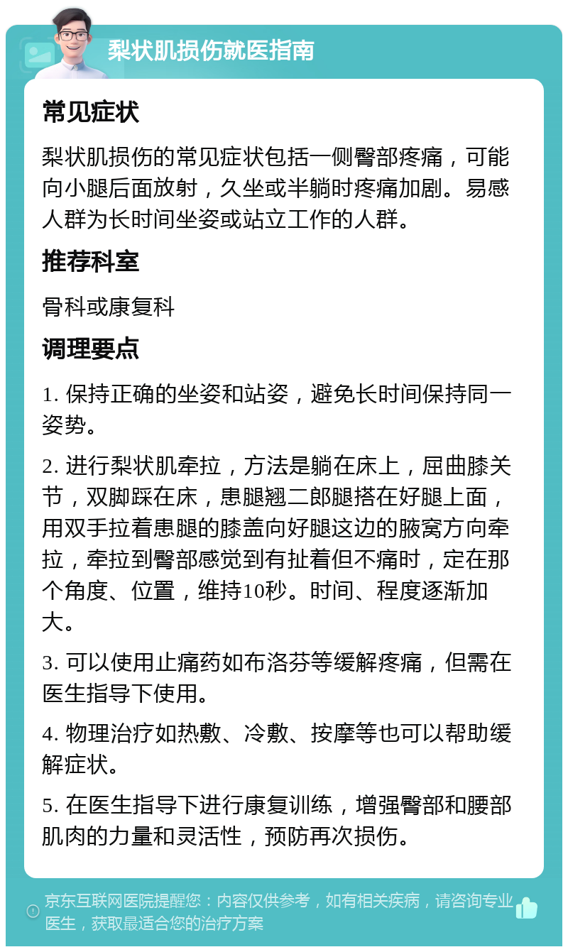 梨状肌损伤就医指南 常见症状 梨状肌损伤的常见症状包括一侧臀部疼痛，可能向小腿后面放射，久坐或半躺时疼痛加剧。易感人群为长时间坐姿或站立工作的人群。 推荐科室 骨科或康复科 调理要点 1. 保持正确的坐姿和站姿，避免长时间保持同一姿势。 2. 进行梨状肌牵拉，方法是躺在床上，屈曲膝关节，双脚踩在床，患腿翘二郎腿搭在好腿上面，用双手拉着患腿的膝盖向好腿这边的腋窝方向牵拉，牵拉到臀部感觉到有扯着但不痛时，定在那个角度、位置，维持10秒。时间、程度逐渐加大。 3. 可以使用止痛药如布洛芬等缓解疼痛，但需在医生指导下使用。 4. 物理治疗如热敷、冷敷、按摩等也可以帮助缓解症状。 5. 在医生指导下进行康复训练，增强臀部和腰部肌肉的力量和灵活性，预防再次损伤。