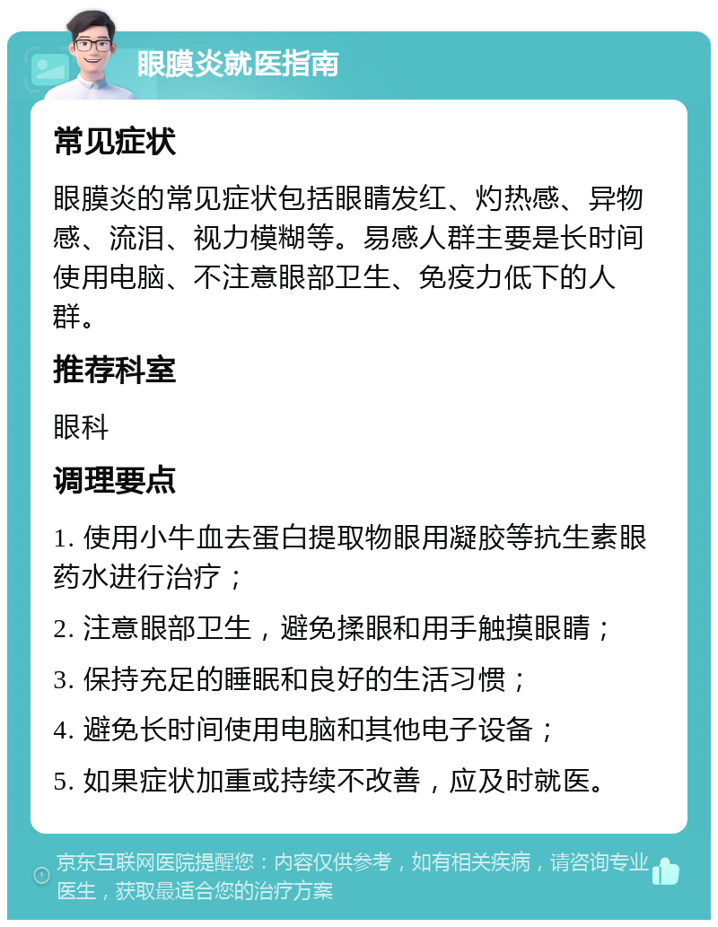 眼膜炎就医指南 常见症状 眼膜炎的常见症状包括眼睛发红、灼热感、异物感、流泪、视力模糊等。易感人群主要是长时间使用电脑、不注意眼部卫生、免疫力低下的人群。 推荐科室 眼科 调理要点 1. 使用小牛血去蛋白提取物眼用凝胶等抗生素眼药水进行治疗； 2. 注意眼部卫生，避免揉眼和用手触摸眼睛； 3. 保持充足的睡眠和良好的生活习惯； 4. 避免长时间使用电脑和其他电子设备； 5. 如果症状加重或持续不改善，应及时就医。