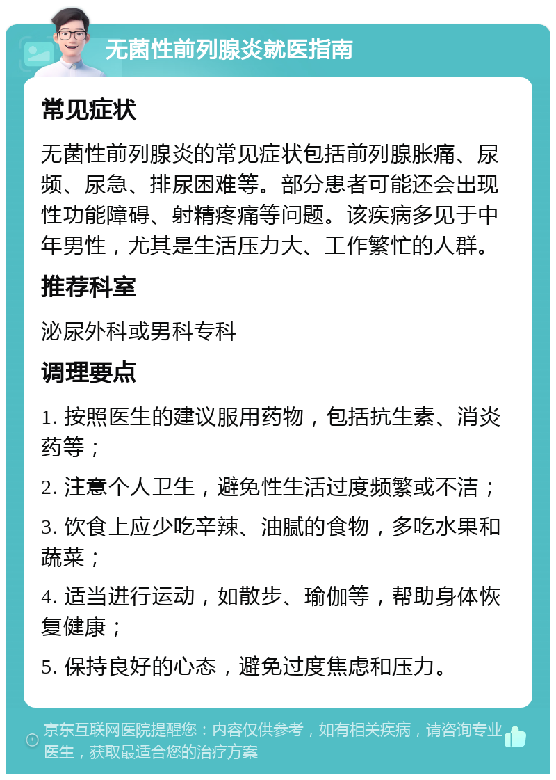 无菌性前列腺炎就医指南 常见症状 无菌性前列腺炎的常见症状包括前列腺胀痛、尿频、尿急、排尿困难等。部分患者可能还会出现性功能障碍、射精疼痛等问题。该疾病多见于中年男性，尤其是生活压力大、工作繁忙的人群。 推荐科室 泌尿外科或男科专科 调理要点 1. 按照医生的建议服用药物，包括抗生素、消炎药等； 2. 注意个人卫生，避免性生活过度频繁或不洁； 3. 饮食上应少吃辛辣、油腻的食物，多吃水果和蔬菜； 4. 适当进行运动，如散步、瑜伽等，帮助身体恢复健康； 5. 保持良好的心态，避免过度焦虑和压力。