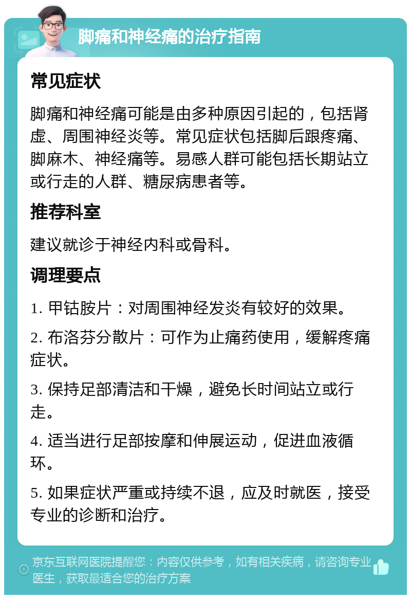 脚痛和神经痛的治疗指南 常见症状 脚痛和神经痛可能是由多种原因引起的，包括肾虚、周围神经炎等。常见症状包括脚后跟疼痛、脚麻木、神经痛等。易感人群可能包括长期站立或行走的人群、糖尿病患者等。 推荐科室 建议就诊于神经内科或骨科。 调理要点 1. 甲钴胺片：对周围神经发炎有较好的效果。 2. 布洛芬分散片：可作为止痛药使用，缓解疼痛症状。 3. 保持足部清洁和干燥，避免长时间站立或行走。 4. 适当进行足部按摩和伸展运动，促进血液循环。 5. 如果症状严重或持续不退，应及时就医，接受专业的诊断和治疗。