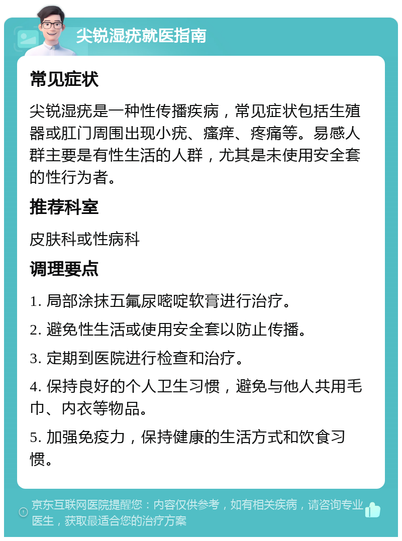 尖锐湿疣就医指南 常见症状 尖锐湿疣是一种性传播疾病，常见症状包括生殖器或肛门周围出现小疣、瘙痒、疼痛等。易感人群主要是有性生活的人群，尤其是未使用安全套的性行为者。 推荐科室 皮肤科或性病科 调理要点 1. 局部涂抹五氟尿嘧啶软膏进行治疗。 2. 避免性生活或使用安全套以防止传播。 3. 定期到医院进行检查和治疗。 4. 保持良好的个人卫生习惯，避免与他人共用毛巾、内衣等物品。 5. 加强免疫力，保持健康的生活方式和饮食习惯。