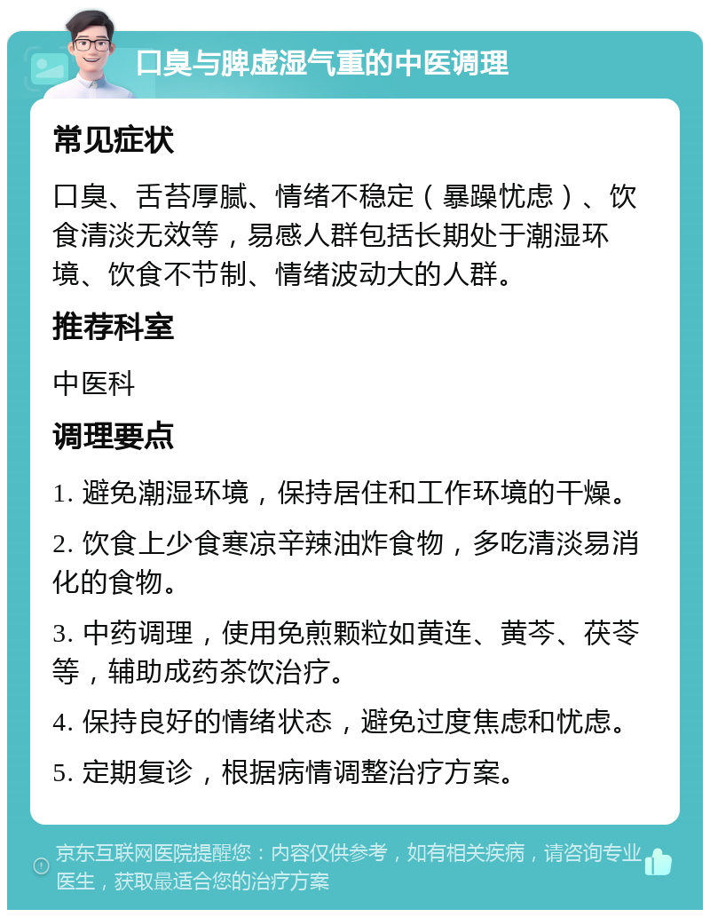 口臭与脾虚湿气重的中医调理 常见症状 口臭、舌苔厚腻、情绪不稳定（暴躁忧虑）、饮食清淡无效等，易感人群包括长期处于潮湿环境、饮食不节制、情绪波动大的人群。 推荐科室 中医科 调理要点 1. 避免潮湿环境，保持居住和工作环境的干燥。 2. 饮食上少食寒凉辛辣油炸食物，多吃清淡易消化的食物。 3. 中药调理，使用免煎颗粒如黄连、黄芩、茯苓等，辅助成药茶饮治疗。 4. 保持良好的情绪状态，避免过度焦虑和忧虑。 5. 定期复诊，根据病情调整治疗方案。