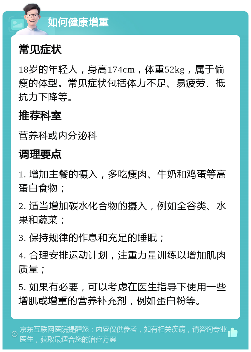 如何健康增重 常见症状 18岁的年轻人，身高174cm，体重52kg，属于偏瘦的体型。常见症状包括体力不足、易疲劳、抵抗力下降等。 推荐科室 营养科或内分泌科 调理要点 1. 增加主餐的摄入，多吃瘦肉、牛奶和鸡蛋等高蛋白食物； 2. 适当增加碳水化合物的摄入，例如全谷类、水果和蔬菜； 3. 保持规律的作息和充足的睡眠； 4. 合理安排运动计划，注重力量训练以增加肌肉质量； 5. 如果有必要，可以考虑在医生指导下使用一些增肌或增重的营养补充剂，例如蛋白粉等。