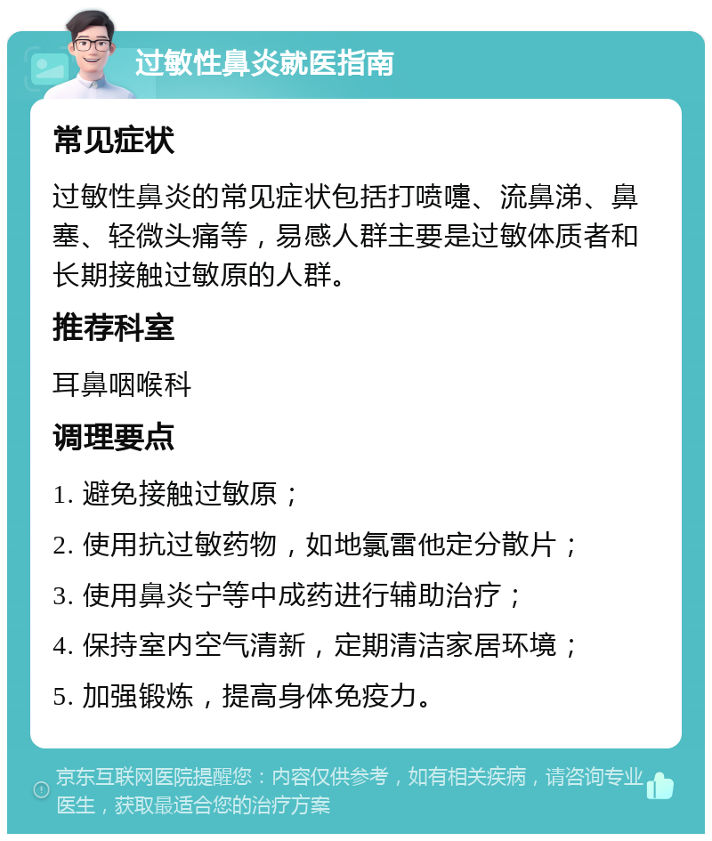 过敏性鼻炎就医指南 常见症状 过敏性鼻炎的常见症状包括打喷嚏、流鼻涕、鼻塞、轻微头痛等，易感人群主要是过敏体质者和长期接触过敏原的人群。 推荐科室 耳鼻咽喉科 调理要点 1. 避免接触过敏原； 2. 使用抗过敏药物，如地氯雷他定分散片； 3. 使用鼻炎宁等中成药进行辅助治疗； 4. 保持室内空气清新，定期清洁家居环境； 5. 加强锻炼，提高身体免疫力。