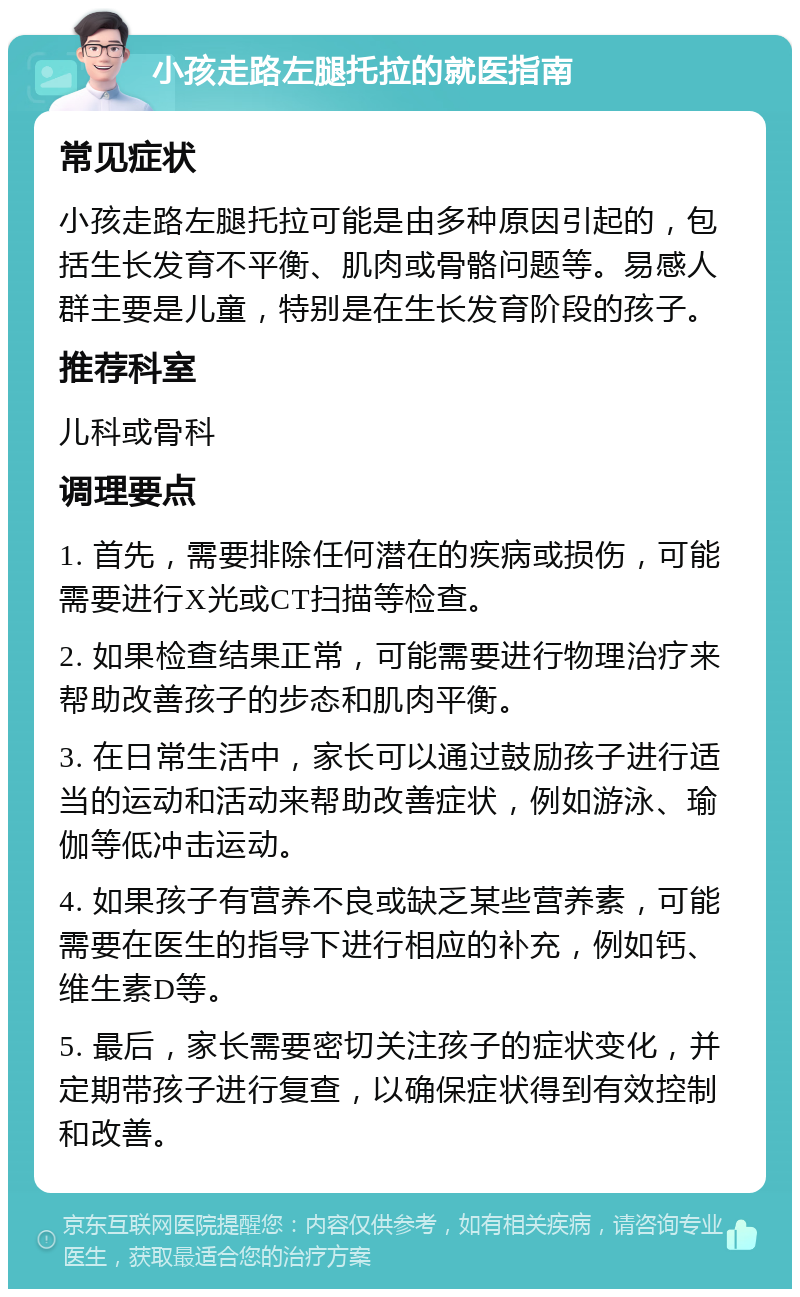 小孩走路左腿托拉的就医指南 常见症状 小孩走路左腿托拉可能是由多种原因引起的，包括生长发育不平衡、肌肉或骨骼问题等。易感人群主要是儿童，特别是在生长发育阶段的孩子。 推荐科室 儿科或骨科 调理要点 1. 首先，需要排除任何潜在的疾病或损伤，可能需要进行X光或CT扫描等检查。 2. 如果检查结果正常，可能需要进行物理治疗来帮助改善孩子的步态和肌肉平衡。 3. 在日常生活中，家长可以通过鼓励孩子进行适当的运动和活动来帮助改善症状，例如游泳、瑜伽等低冲击运动。 4. 如果孩子有营养不良或缺乏某些营养素，可能需要在医生的指导下进行相应的补充，例如钙、维生素D等。 5. 最后，家长需要密切关注孩子的症状变化，并定期带孩子进行复查，以确保症状得到有效控制和改善。