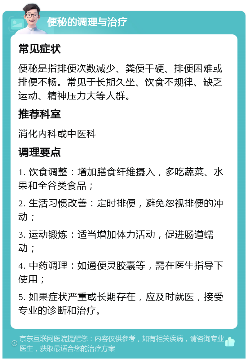 便秘的调理与治疗 常见症状 便秘是指排便次数减少、粪便干硬、排便困难或排便不畅。常见于长期久坐、饮食不规律、缺乏运动、精神压力大等人群。 推荐科室 消化内科或中医科 调理要点 1. 饮食调整：增加膳食纤维摄入，多吃蔬菜、水果和全谷类食品； 2. 生活习惯改善：定时排便，避免忽视排便的冲动； 3. 运动锻炼：适当增加体力活动，促进肠道蠕动； 4. 中药调理：如通便灵胶囊等，需在医生指导下使用； 5. 如果症状严重或长期存在，应及时就医，接受专业的诊断和治疗。