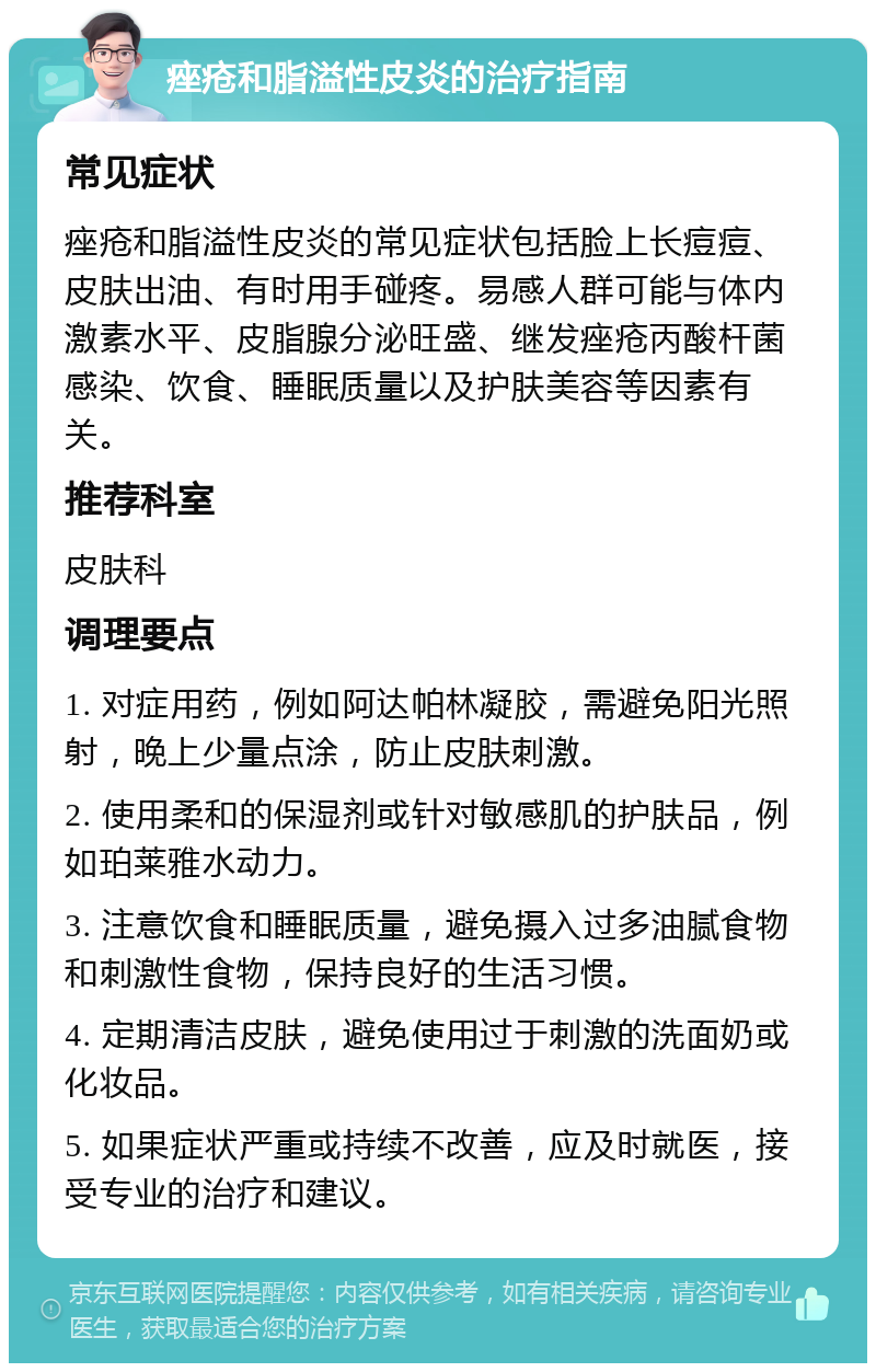 痤疮和脂溢性皮炎的治疗指南 常见症状 痤疮和脂溢性皮炎的常见症状包括脸上长痘痘、皮肤出油、有时用手碰疼。易感人群可能与体内激素水平、皮脂腺分泌旺盛、继发痤疮丙酸杆菌感染、饮食、睡眠质量以及护肤美容等因素有关。 推荐科室 皮肤科 调理要点 1. 对症用药，例如阿达帕林凝胶，需避免阳光照射，晚上少量点涂，防止皮肤刺激。 2. 使用柔和的保湿剂或针对敏感肌的护肤品，例如珀莱雅水动力。 3. 注意饮食和睡眠质量，避免摄入过多油腻食物和刺激性食物，保持良好的生活习惯。 4. 定期清洁皮肤，避免使用过于刺激的洗面奶或化妆品。 5. 如果症状严重或持续不改善，应及时就医，接受专业的治疗和建议。