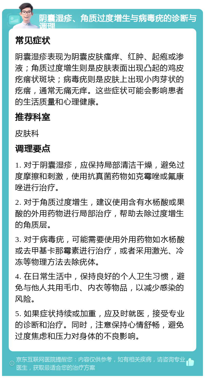 阴囊湿疹、角质过度增生与病毒疣的诊断与调理 常见症状 阴囊湿疹表现为阴囊皮肤瘙痒、红肿、起疱或渗液；角质过度增生则是皮肤表面出现凸起的鸡皮疙瘩状斑块；病毒疣则是皮肤上出现小肉芽状的疙瘩，通常无痛无痒。这些症状可能会影响患者的生活质量和心理健康。 推荐科室 皮肤科 调理要点 1. 对于阴囊湿疹，应保持局部清洁干燥，避免过度摩擦和刺激，使用抗真菌药物如克霉唑或氟康唑进行治疗。 2. 对于角质过度增生，建议使用含有水杨酸或果酸的外用药物进行局部治疗，帮助去除过度增生的角质层。 3. 对于病毒疣，可能需要使用外用药物如水杨酸或去甲基卡那霉素进行治疗，或者采用激光、冷冻等物理方法去除疣体。 4. 在日常生活中，保持良好的个人卫生习惯，避免与他人共用毛巾、内衣等物品，以减少感染的风险。 5. 如果症状持续或加重，应及时就医，接受专业的诊断和治疗。同时，注意保持心情舒畅，避免过度焦虑和压力对身体的不良影响。