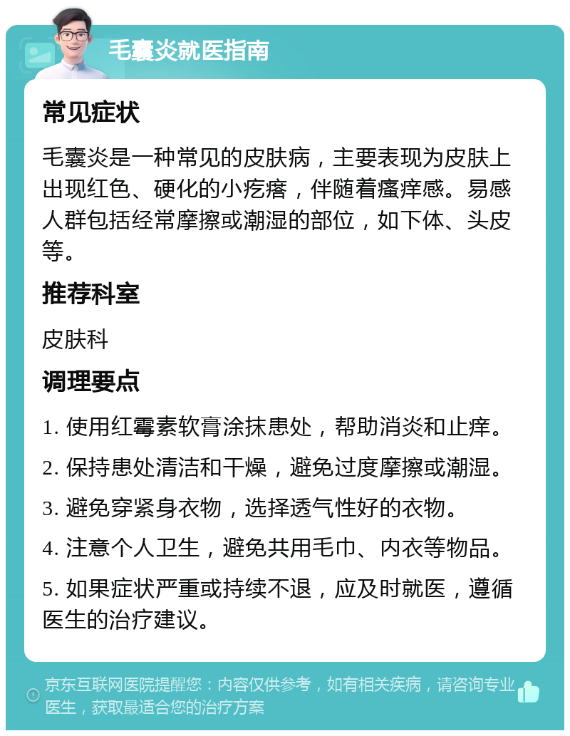 毛囊炎就医指南 常见症状 毛囊炎是一种常见的皮肤病，主要表现为皮肤上出现红色、硬化的小疙瘩，伴随着瘙痒感。易感人群包括经常摩擦或潮湿的部位，如下体、头皮等。 推荐科室 皮肤科 调理要点 1. 使用红霉素软膏涂抹患处，帮助消炎和止痒。 2. 保持患处清洁和干燥，避免过度摩擦或潮湿。 3. 避免穿紧身衣物，选择透气性好的衣物。 4. 注意个人卫生，避免共用毛巾、内衣等物品。 5. 如果症状严重或持续不退，应及时就医，遵循医生的治疗建议。