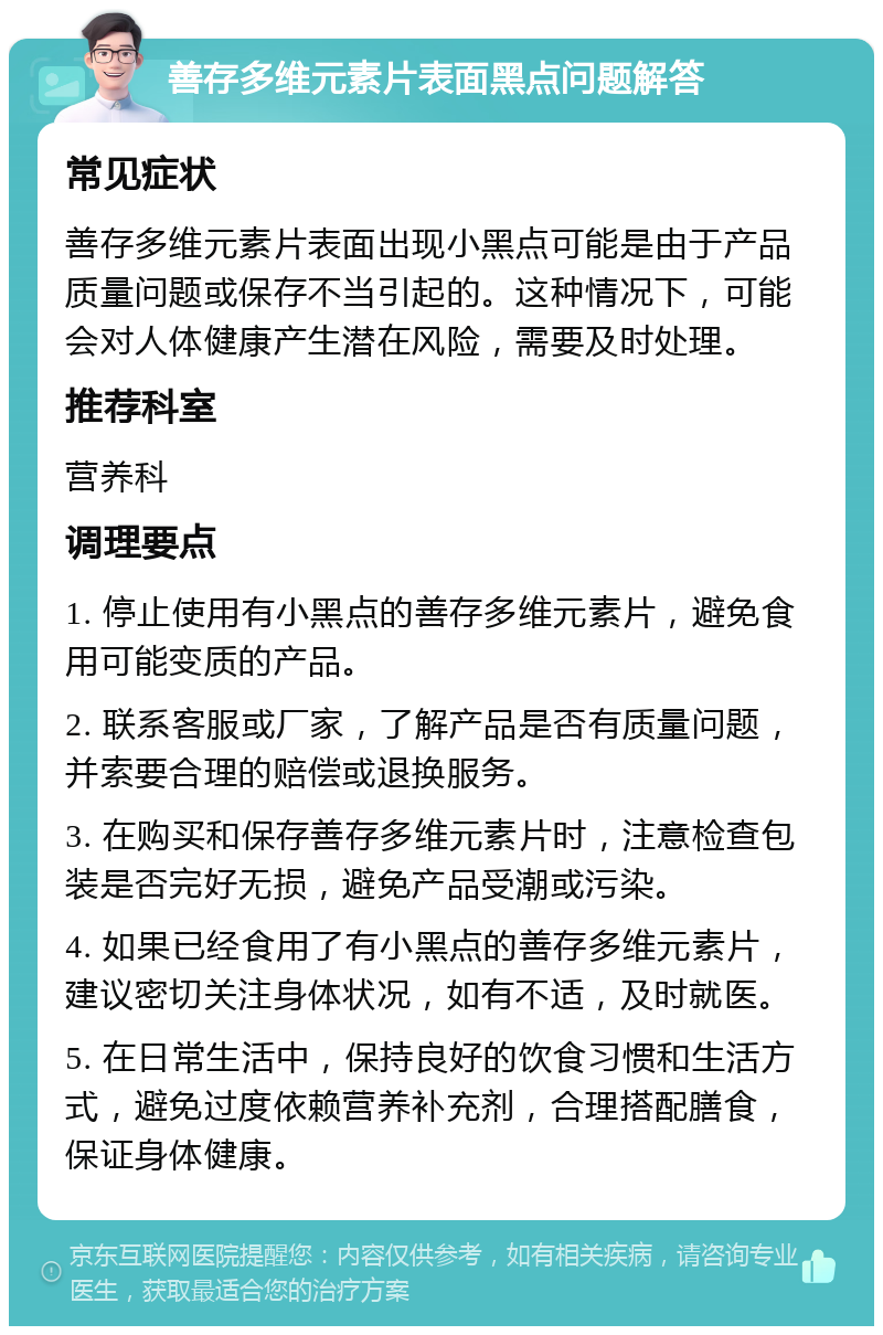 善存多维元素片表面黑点问题解答 常见症状 善存多维元素片表面出现小黑点可能是由于产品质量问题或保存不当引起的。这种情况下，可能会对人体健康产生潜在风险，需要及时处理。 推荐科室 营养科 调理要点 1. 停止使用有小黑点的善存多维元素片，避免食用可能变质的产品。 2. 联系客服或厂家，了解产品是否有质量问题，并索要合理的赔偿或退换服务。 3. 在购买和保存善存多维元素片时，注意检查包装是否完好无损，避免产品受潮或污染。 4. 如果已经食用了有小黑点的善存多维元素片，建议密切关注身体状况，如有不适，及时就医。 5. 在日常生活中，保持良好的饮食习惯和生活方式，避免过度依赖营养补充剂，合理搭配膳食，保证身体健康。