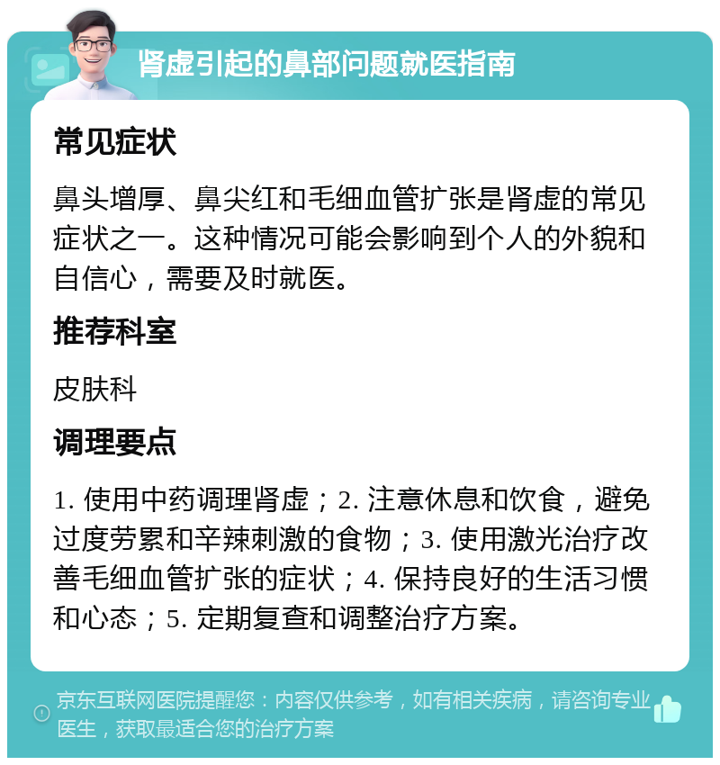 肾虚引起的鼻部问题就医指南 常见症状 鼻头增厚、鼻尖红和毛细血管扩张是肾虚的常见症状之一。这种情况可能会影响到个人的外貌和自信心，需要及时就医。 推荐科室 皮肤科 调理要点 1. 使用中药调理肾虚；2. 注意休息和饮食，避免过度劳累和辛辣刺激的食物；3. 使用激光治疗改善毛细血管扩张的症状；4. 保持良好的生活习惯和心态；5. 定期复查和调整治疗方案。