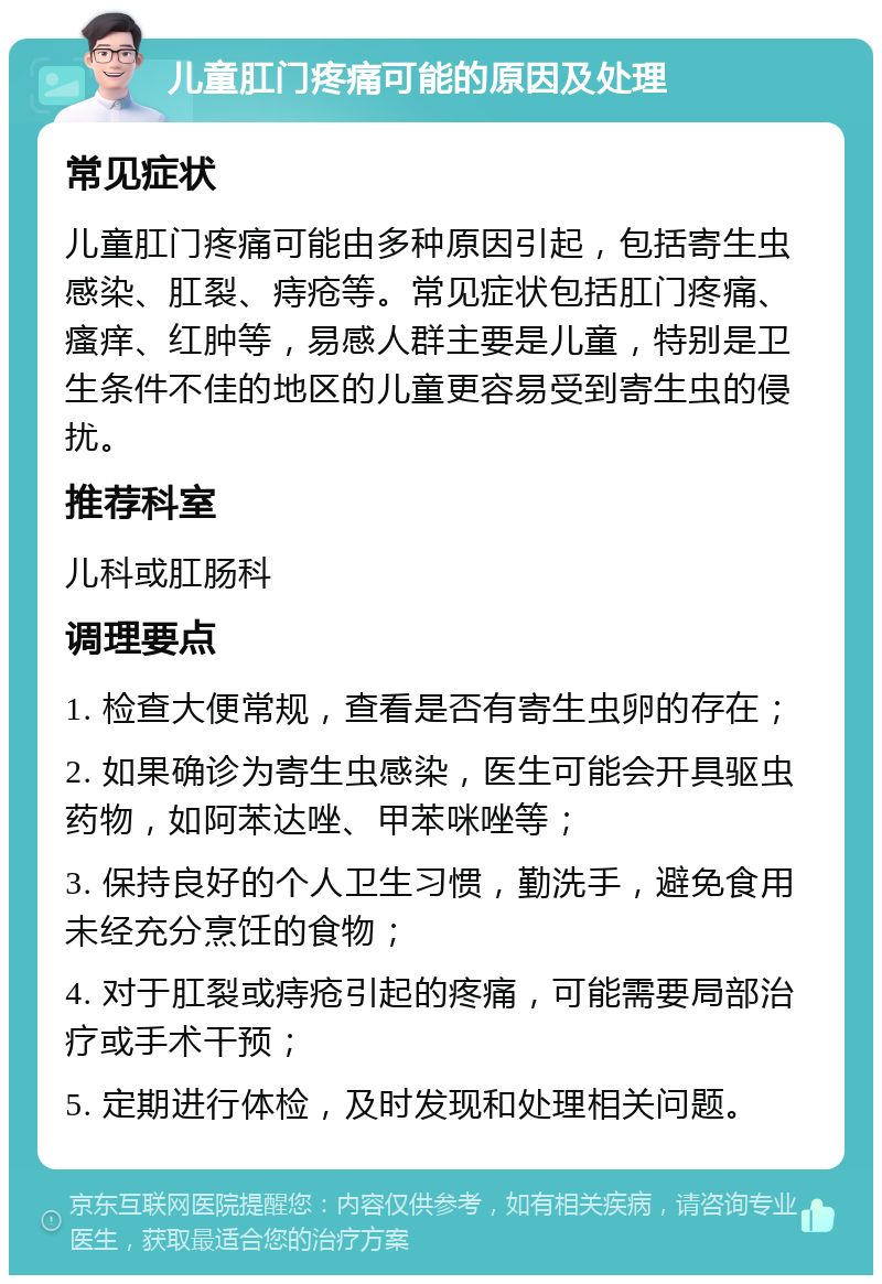 儿童肛门疼痛可能的原因及处理 常见症状 儿童肛门疼痛可能由多种原因引起，包括寄生虫感染、肛裂、痔疮等。常见症状包括肛门疼痛、瘙痒、红肿等，易感人群主要是儿童，特别是卫生条件不佳的地区的儿童更容易受到寄生虫的侵扰。 推荐科室 儿科或肛肠科 调理要点 1. 检查大便常规，查看是否有寄生虫卵的存在； 2. 如果确诊为寄生虫感染，医生可能会开具驱虫药物，如阿苯达唑、甲苯咪唑等； 3. 保持良好的个人卫生习惯，勤洗手，避免食用未经充分烹饪的食物； 4. 对于肛裂或痔疮引起的疼痛，可能需要局部治疗或手术干预； 5. 定期进行体检，及时发现和处理相关问题。