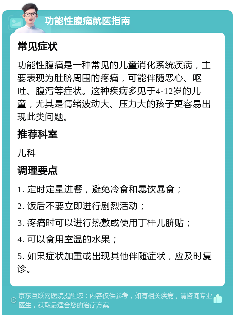 功能性腹痛就医指南 常见症状 功能性腹痛是一种常见的儿童消化系统疾病，主要表现为肚脐周围的疼痛，可能伴随恶心、呕吐、腹泻等症状。这种疾病多见于4-12岁的儿童，尤其是情绪波动大、压力大的孩子更容易出现此类问题。 推荐科室 儿科 调理要点 1. 定时定量进餐，避免冷食和暴饮暴食； 2. 饭后不要立即进行剧烈活动； 3. 疼痛时可以进行热敷或使用丁桂儿脐贴； 4. 可以食用室温的水果； 5. 如果症状加重或出现其他伴随症状，应及时复诊。