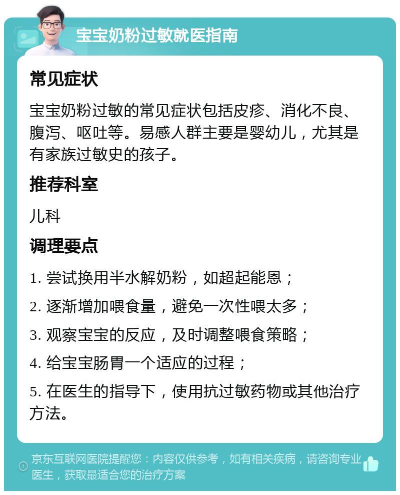 宝宝奶粉过敏就医指南 常见症状 宝宝奶粉过敏的常见症状包括皮疹、消化不良、腹泻、呕吐等。易感人群主要是婴幼儿，尤其是有家族过敏史的孩子。 推荐科室 儿科 调理要点 1. 尝试换用半水解奶粉，如超起能恩； 2. 逐渐增加喂食量，避免一次性喂太多； 3. 观察宝宝的反应，及时调整喂食策略； 4. 给宝宝肠胃一个适应的过程； 5. 在医生的指导下，使用抗过敏药物或其他治疗方法。