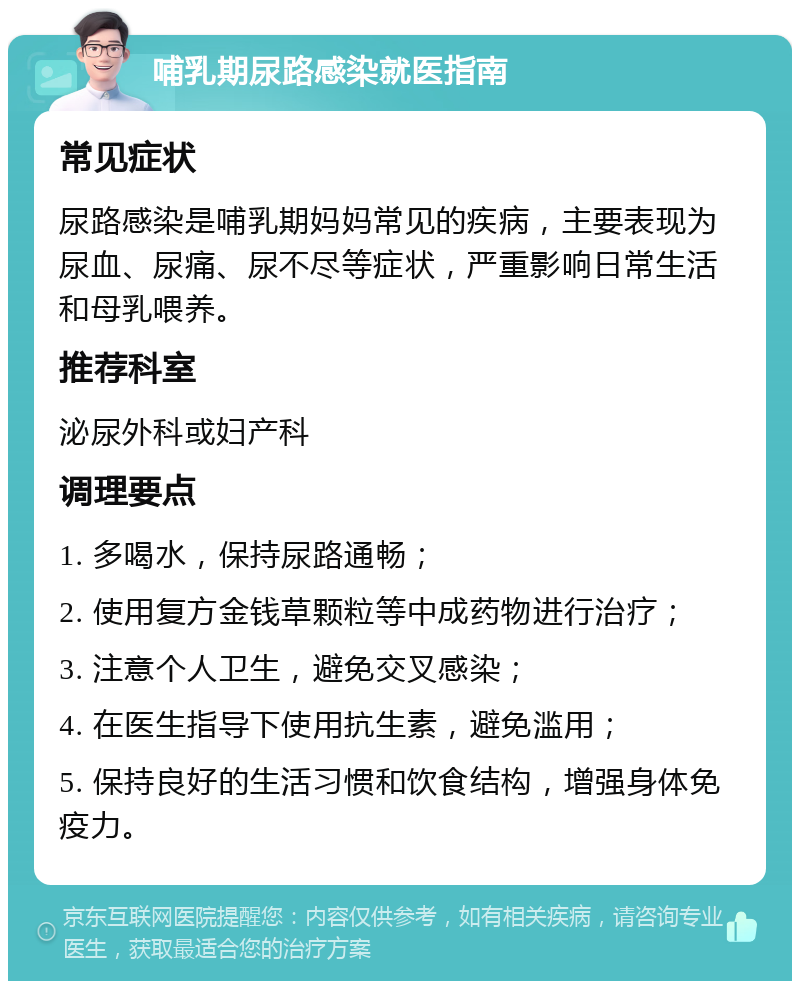 哺乳期尿路感染就医指南 常见症状 尿路感染是哺乳期妈妈常见的疾病，主要表现为尿血、尿痛、尿不尽等症状，严重影响日常生活和母乳喂养。 推荐科室 泌尿外科或妇产科 调理要点 1. 多喝水，保持尿路通畅； 2. 使用复方金钱草颗粒等中成药物进行治疗； 3. 注意个人卫生，避免交叉感染； 4. 在医生指导下使用抗生素，避免滥用； 5. 保持良好的生活习惯和饮食结构，增强身体免疫力。