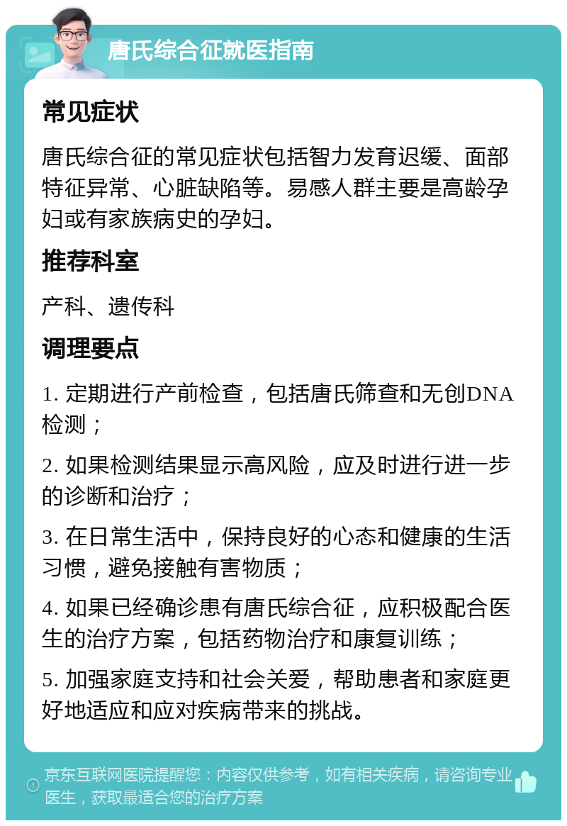 唐氏综合征就医指南 常见症状 唐氏综合征的常见症状包括智力发育迟缓、面部特征异常、心脏缺陷等。易感人群主要是高龄孕妇或有家族病史的孕妇。 推荐科室 产科、遗传科 调理要点 1. 定期进行产前检查，包括唐氏筛查和无创DNA检测； 2. 如果检测结果显示高风险，应及时进行进一步的诊断和治疗； 3. 在日常生活中，保持良好的心态和健康的生活习惯，避免接触有害物质； 4. 如果已经确诊患有唐氏综合征，应积极配合医生的治疗方案，包括药物治疗和康复训练； 5. 加强家庭支持和社会关爱，帮助患者和家庭更好地适应和应对疾病带来的挑战。