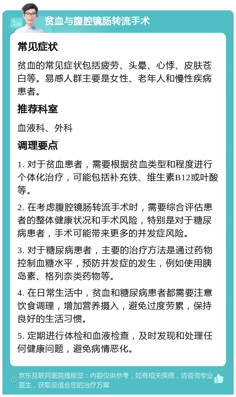 贫血与腹腔镜肠转流手术 常见症状 贫血的常见症状包括疲劳、头晕、心悸、皮肤苍白等。易感人群主要是女性、老年人和慢性疾病患者。 推荐科室 血液科、外科 调理要点 1. 对于贫血患者，需要根据贫血类型和程度进行个体化治疗，可能包括补充铁、维生素B12或叶酸等。 2. 在考虑腹腔镜肠转流手术时，需要综合评估患者的整体健康状况和手术风险，特别是对于糖尿病患者，手术可能带来更多的并发症风险。 3. 对于糖尿病患者，主要的治疗方法是通过药物控制血糖水平，预防并发症的发生，例如使用胰岛素、格列奈类药物等。 4. 在日常生活中，贫血和糖尿病患者都需要注意饮食调理，增加营养摄入，避免过度劳累，保持良好的生活习惯。 5. 定期进行体检和血液检查，及时发现和处理任何健康问题，避免病情恶化。