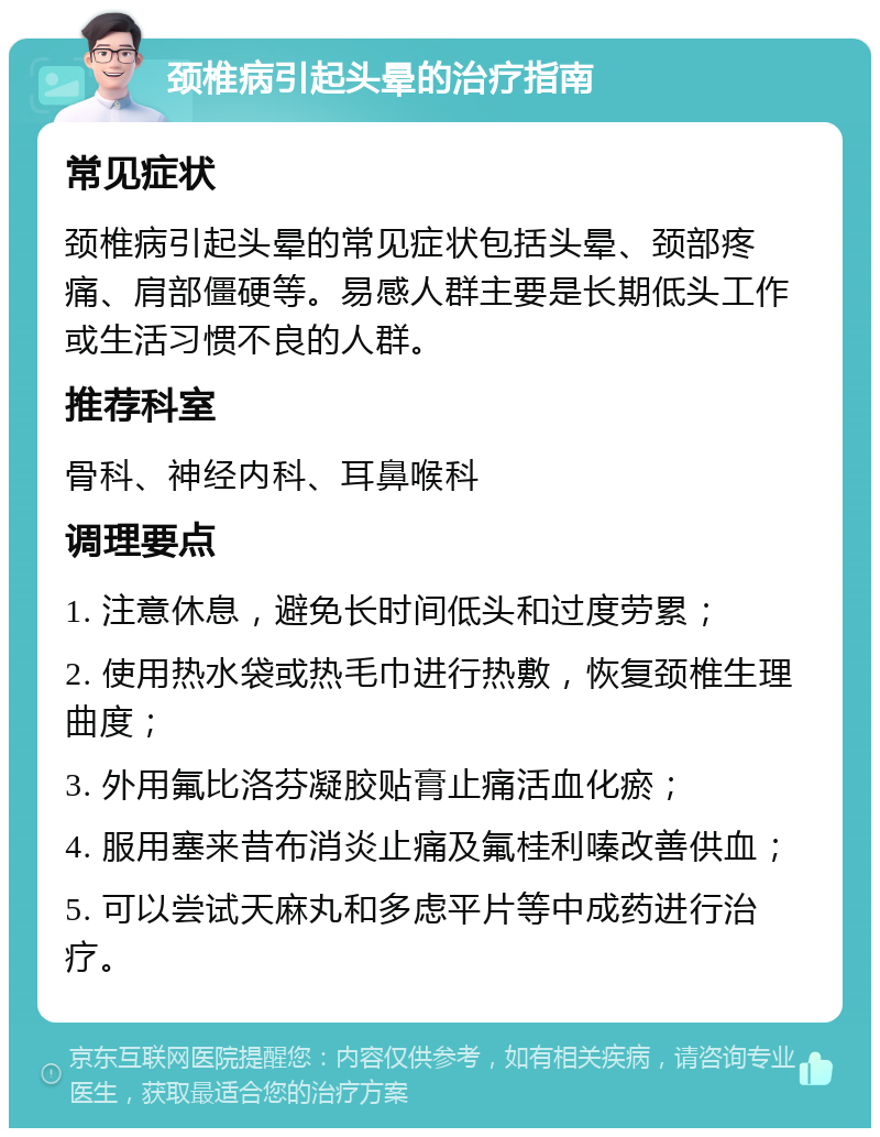 颈椎病引起头晕的治疗指南 常见症状 颈椎病引起头晕的常见症状包括头晕、颈部疼痛、肩部僵硬等。易感人群主要是长期低头工作或生活习惯不良的人群。 推荐科室 骨科、神经内科、耳鼻喉科 调理要点 1. 注意休息，避免长时间低头和过度劳累； 2. 使用热水袋或热毛巾进行热敷，恢复颈椎生理曲度； 3. 外用氟比洛芬凝胶贴膏止痛活血化瘀； 4. 服用塞来昔布消炎止痛及氟桂利嗪改善供血； 5. 可以尝试天麻丸和多虑平片等中成药进行治疗。