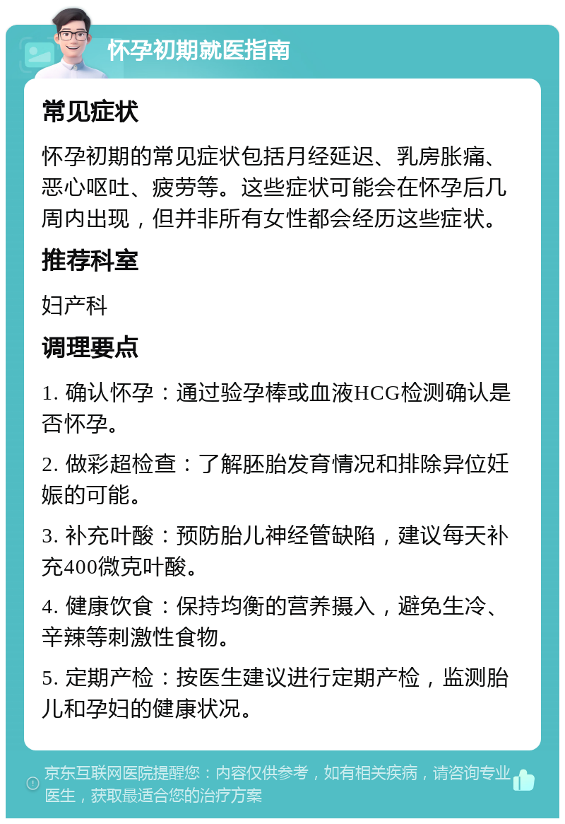 怀孕初期就医指南 常见症状 怀孕初期的常见症状包括月经延迟、乳房胀痛、恶心呕吐、疲劳等。这些症状可能会在怀孕后几周内出现，但并非所有女性都会经历这些症状。 推荐科室 妇产科 调理要点 1. 确认怀孕：通过验孕棒或血液HCG检测确认是否怀孕。 2. 做彩超检查：了解胚胎发育情况和排除异位妊娠的可能。 3. 补充叶酸：预防胎儿神经管缺陷，建议每天补充400微克叶酸。 4. 健康饮食：保持均衡的营养摄入，避免生冷、辛辣等刺激性食物。 5. 定期产检：按医生建议进行定期产检，监测胎儿和孕妇的健康状况。