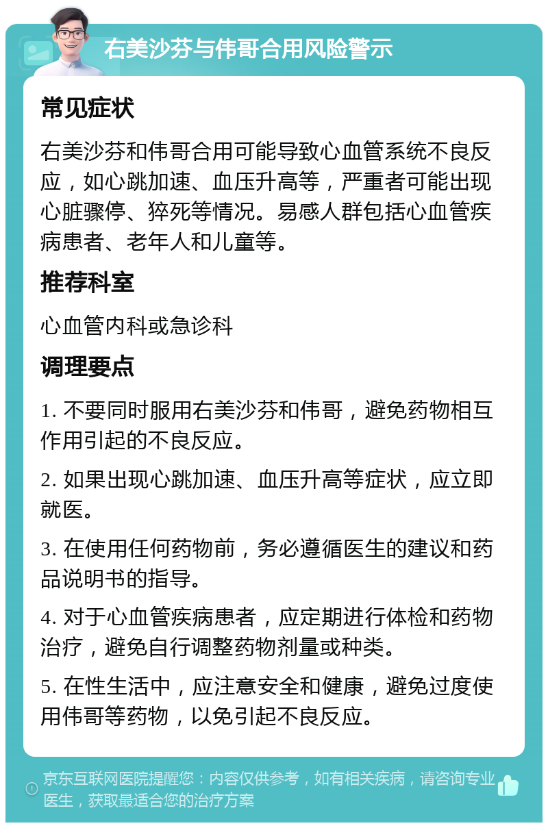 右美沙芬与伟哥合用风险警示 常见症状 右美沙芬和伟哥合用可能导致心血管系统不良反应，如心跳加速、血压升高等，严重者可能出现心脏骤停、猝死等情况。易感人群包括心血管疾病患者、老年人和儿童等。 推荐科室 心血管内科或急诊科 调理要点 1. 不要同时服用右美沙芬和伟哥，避免药物相互作用引起的不良反应。 2. 如果出现心跳加速、血压升高等症状，应立即就医。 3. 在使用任何药物前，务必遵循医生的建议和药品说明书的指导。 4. 对于心血管疾病患者，应定期进行体检和药物治疗，避免自行调整药物剂量或种类。 5. 在性生活中，应注意安全和健康，避免过度使用伟哥等药物，以免引起不良反应。