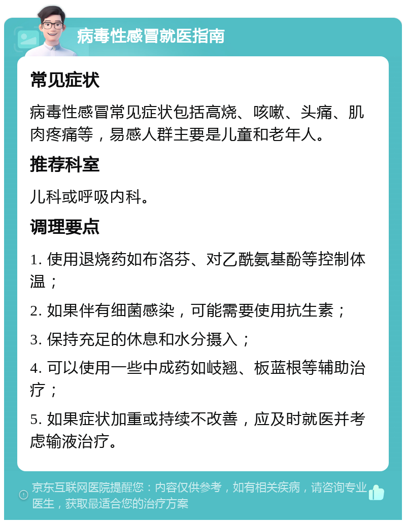 病毒性感冒就医指南 常见症状 病毒性感冒常见症状包括高烧、咳嗽、头痛、肌肉疼痛等，易感人群主要是儿童和老年人。 推荐科室 儿科或呼吸内科。 调理要点 1. 使用退烧药如布洛芬、对乙酰氨基酚等控制体温； 2. 如果伴有细菌感染，可能需要使用抗生素； 3. 保持充足的休息和水分摄入； 4. 可以使用一些中成药如岐翘、板蓝根等辅助治疗； 5. 如果症状加重或持续不改善，应及时就医并考虑输液治疗。