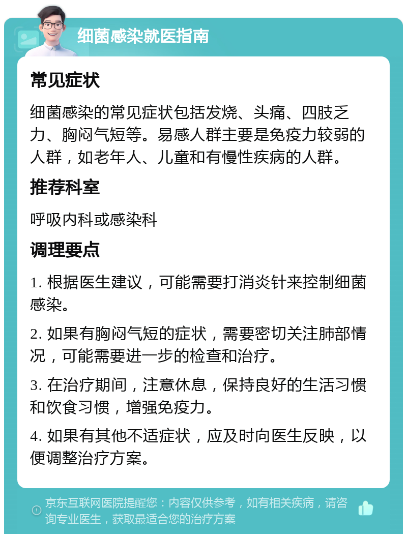 细菌感染就医指南 常见症状 细菌感染的常见症状包括发烧、头痛、四肢乏力、胸闷气短等。易感人群主要是免疫力较弱的人群，如老年人、儿童和有慢性疾病的人群。 推荐科室 呼吸内科或感染科 调理要点 1. 根据医生建议，可能需要打消炎针来控制细菌感染。 2. 如果有胸闷气短的症状，需要密切关注肺部情况，可能需要进一步的检查和治疗。 3. 在治疗期间，注意休息，保持良好的生活习惯和饮食习惯，增强免疫力。 4. 如果有其他不适症状，应及时向医生反映，以便调整治疗方案。