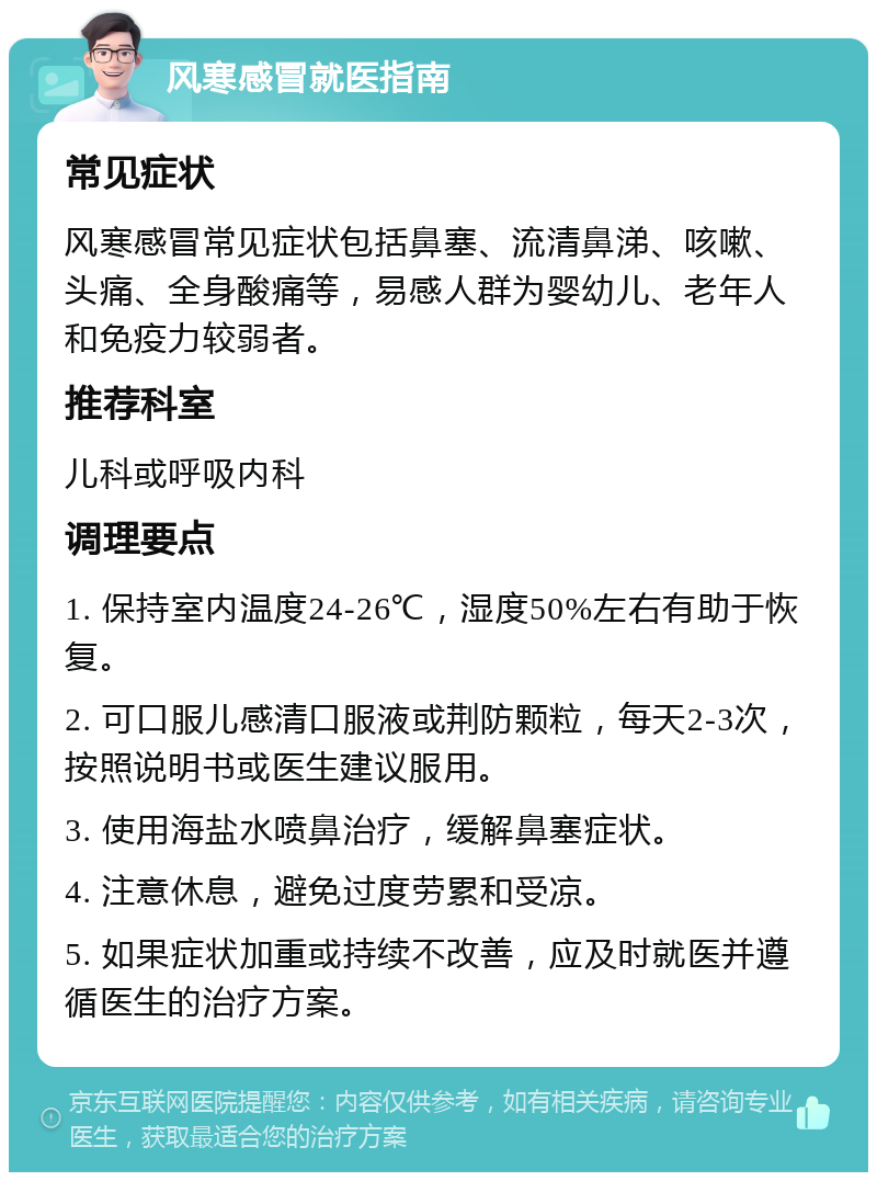 风寒感冒就医指南 常见症状 风寒感冒常见症状包括鼻塞、流清鼻涕、咳嗽、头痛、全身酸痛等，易感人群为婴幼儿、老年人和免疫力较弱者。 推荐科室 儿科或呼吸内科 调理要点 1. 保持室内温度24-26℃，湿度50%左右有助于恢复。 2. 可口服儿感清口服液或荆防颗粒，每天2-3次，按照说明书或医生建议服用。 3. 使用海盐水喷鼻治疗，缓解鼻塞症状。 4. 注意休息，避免过度劳累和受凉。 5. 如果症状加重或持续不改善，应及时就医并遵循医生的治疗方案。