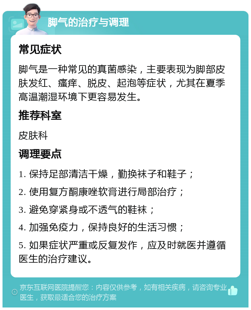 脚气的治疗与调理 常见症状 脚气是一种常见的真菌感染，主要表现为脚部皮肤发红、瘙痒、脱皮、起泡等症状，尤其在夏季高温潮湿环境下更容易发生。 推荐科室 皮肤科 调理要点 1. 保持足部清洁干燥，勤换袜子和鞋子； 2. 使用复方酮康唑软膏进行局部治疗； 3. 避免穿紧身或不透气的鞋袜； 4. 加强免疫力，保持良好的生活习惯； 5. 如果症状严重或反复发作，应及时就医并遵循医生的治疗建议。