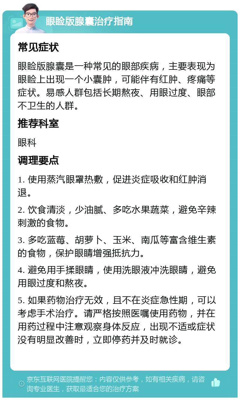 眼睑版腺囊治疗指南 常见症状 眼睑版腺囊是一种常见的眼部疾病，主要表现为眼睑上出现一个小囊肿，可能伴有红肿、疼痛等症状。易感人群包括长期熬夜、用眼过度、眼部不卫生的人群。 推荐科室 眼科 调理要点 1. 使用蒸汽眼罩热敷，促进炎症吸收和红肿消退。 2. 饮食清淡，少油腻、多吃水果蔬菜，避免辛辣刺激的食物。 3. 多吃蓝莓、胡萝卜、玉米、南瓜等富含维生素的食物，保护眼睛增强抵抗力。 4. 避免用手揉眼睛，使用洗眼液冲洗眼睛，避免用眼过度和熬夜。 5. 如果药物治疗无效，且不在炎症急性期，可以考虑手术治疗。请严格按照医嘱使用药物，并在用药过程中注意观察身体反应，出现不适或症状没有明显改善时，立即停药并及时就诊。