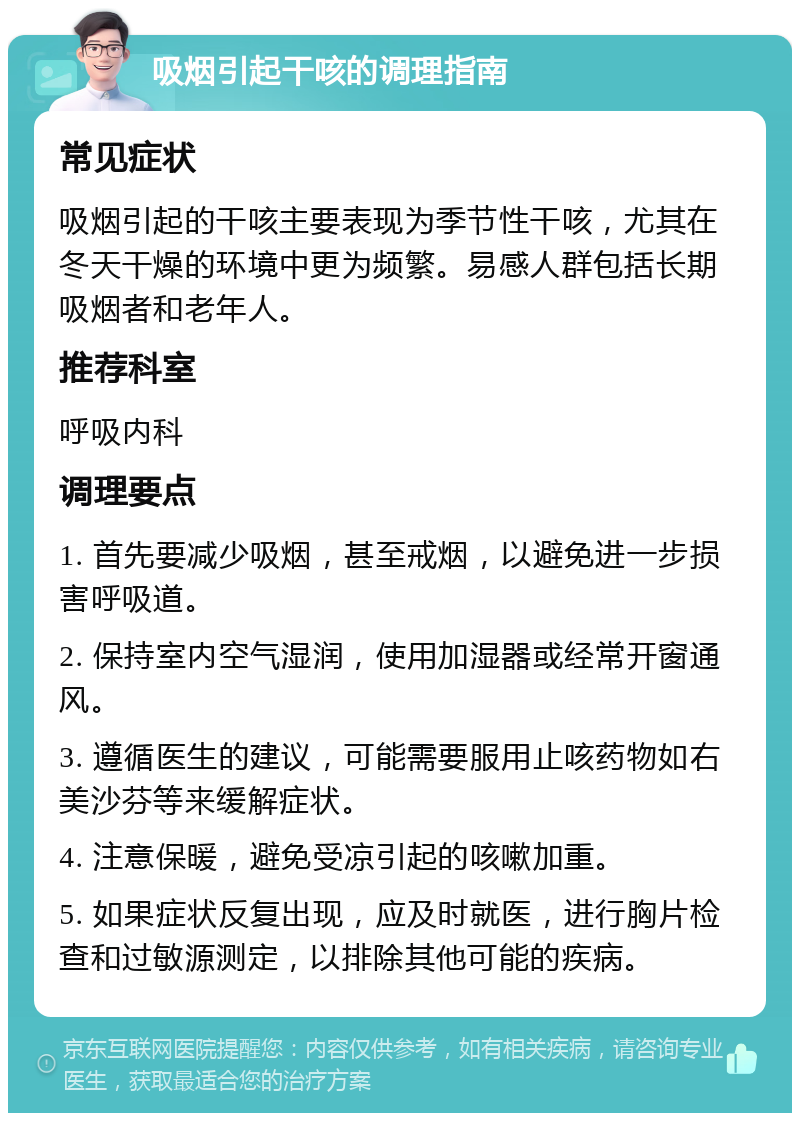 吸烟引起干咳的调理指南 常见症状 吸烟引起的干咳主要表现为季节性干咳，尤其在冬天干燥的环境中更为频繁。易感人群包括长期吸烟者和老年人。 推荐科室 呼吸内科 调理要点 1. 首先要减少吸烟，甚至戒烟，以避免进一步损害呼吸道。 2. 保持室内空气湿润，使用加湿器或经常开窗通风。 3. 遵循医生的建议，可能需要服用止咳药物如右美沙芬等来缓解症状。 4. 注意保暖，避免受凉引起的咳嗽加重。 5. 如果症状反复出现，应及时就医，进行胸片检查和过敏源测定，以排除其他可能的疾病。