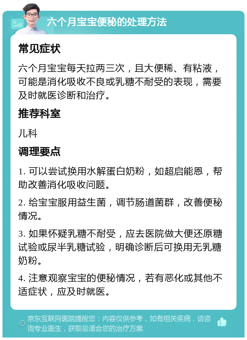 六个月宝宝便秘的处理方法 常见症状 六个月宝宝每天拉两三次，且大便稀、有粘液，可能是消化吸收不良或乳糖不耐受的表现，需要及时就医诊断和治疗。 推荐科室 儿科 调理要点 1. 可以尝试换用水解蛋白奶粉，如超启能恩，帮助改善消化吸收问题。 2. 给宝宝服用益生菌，调节肠道菌群，改善便秘情况。 3. 如果怀疑乳糖不耐受，应去医院做大便还原糖试验或尿半乳糖试验，明确诊断后可换用无乳糖奶粉。 4. 注意观察宝宝的便秘情况，若有恶化或其他不适症状，应及时就医。