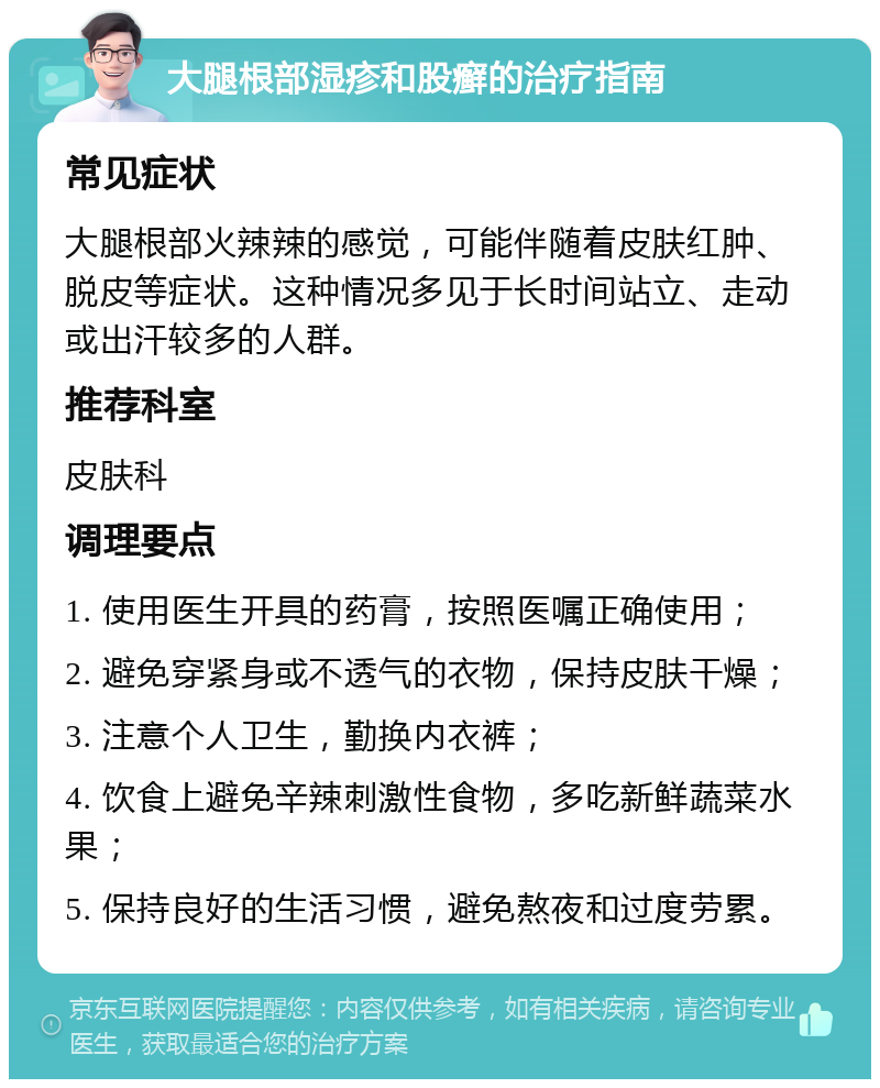 大腿根部湿疹和股癣的治疗指南 常见症状 大腿根部火辣辣的感觉，可能伴随着皮肤红肿、脱皮等症状。这种情况多见于长时间站立、走动或出汗较多的人群。 推荐科室 皮肤科 调理要点 1. 使用医生开具的药膏，按照医嘱正确使用； 2. 避免穿紧身或不透气的衣物，保持皮肤干燥； 3. 注意个人卫生，勤换内衣裤； 4. 饮食上避免辛辣刺激性食物，多吃新鲜蔬菜水果； 5. 保持良好的生活习惯，避免熬夜和过度劳累。