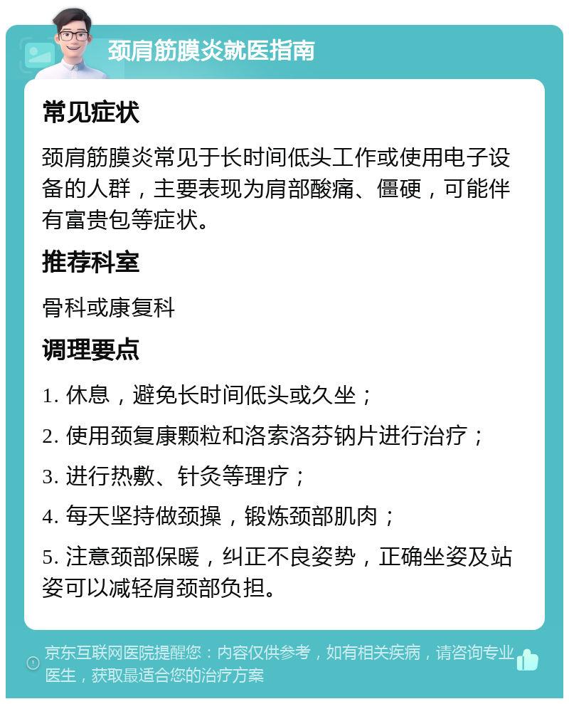 颈肩筋膜炎就医指南 常见症状 颈肩筋膜炎常见于长时间低头工作或使用电子设备的人群，主要表现为肩部酸痛、僵硬，可能伴有富贵包等症状。 推荐科室 骨科或康复科 调理要点 1. 休息，避免长时间低头或久坐； 2. 使用颈复康颗粒和洛索洛芬钠片进行治疗； 3. 进行热敷、针灸等理疗； 4. 每天坚持做颈操，锻炼颈部肌肉； 5. 注意颈部保暖，纠正不良姿势，正确坐姿及站姿可以减轻肩颈部负担。