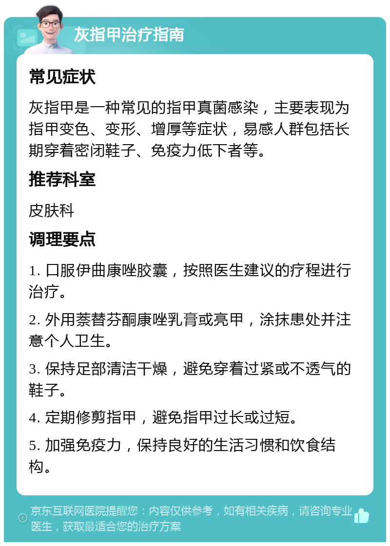 灰指甲治疗指南 常见症状 灰指甲是一种常见的指甲真菌感染，主要表现为指甲变色、变形、增厚等症状，易感人群包括长期穿着密闭鞋子、免疫力低下者等。 推荐科室 皮肤科 调理要点 1. 口服伊曲康唑胶囊，按照医生建议的疗程进行治疗。 2. 外用萘替芬酮康唑乳膏或亮甲，涂抹患处并注意个人卫生。 3. 保持足部清洁干燥，避免穿着过紧或不透气的鞋子。 4. 定期修剪指甲，避免指甲过长或过短。 5. 加强免疫力，保持良好的生活习惯和饮食结构。