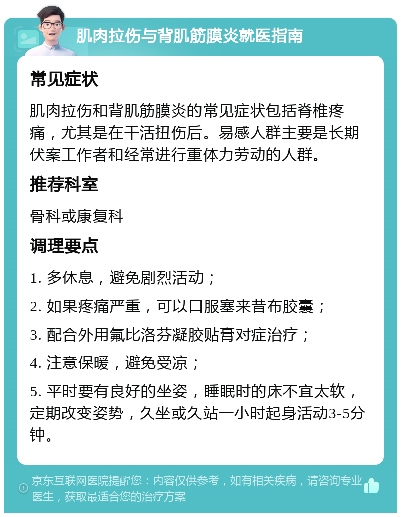 肌肉拉伤与背肌筋膜炎就医指南 常见症状 肌肉拉伤和背肌筋膜炎的常见症状包括脊椎疼痛，尤其是在干活扭伤后。易感人群主要是长期伏案工作者和经常进行重体力劳动的人群。 推荐科室 骨科或康复科 调理要点 1. 多休息，避免剧烈活动； 2. 如果疼痛严重，可以口服塞来昔布胶囊； 3. 配合外用氟比洛芬凝胶贴膏对症治疗； 4. 注意保暖，避免受凉； 5. 平时要有良好的坐姿，睡眠时的床不宜太软，定期改变姿势，久坐或久站一小时起身活动3-5分钟。