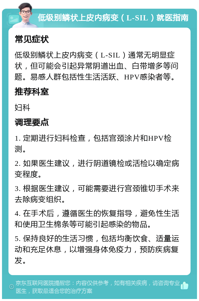 低级别鳞状上皮内病变（L-SIL）就医指南 常见症状 低级别鳞状上皮内病变（L-SIL）通常无明显症状，但可能会引起异常阴道出血、白带增多等问题。易感人群包括性生活活跃、HPV感染者等。 推荐科室 妇科 调理要点 1. 定期进行妇科检查，包括宫颈涂片和HPV检测。 2. 如果医生建议，进行阴道镜检或活检以确定病变程度。 3. 根据医生建议，可能需要进行宫颈锥切手术来去除病变组织。 4. 在手术后，遵循医生的恢复指导，避免性生活和使用卫生棉条等可能引起感染的物品。 5. 保持良好的生活习惯，包括均衡饮食、适量运动和充足休息，以增强身体免疫力，预防疾病复发。