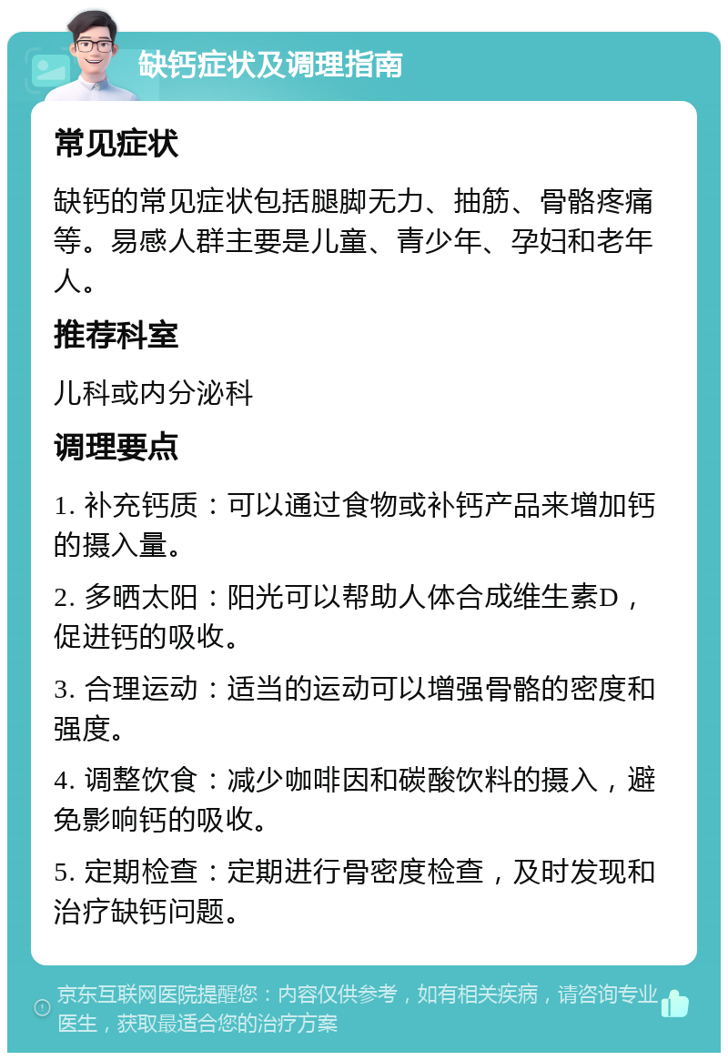 缺钙症状及调理指南 常见症状 缺钙的常见症状包括腿脚无力、抽筋、骨骼疼痛等。易感人群主要是儿童、青少年、孕妇和老年人。 推荐科室 儿科或内分泌科 调理要点 1. 补充钙质：可以通过食物或补钙产品来增加钙的摄入量。 2. 多晒太阳：阳光可以帮助人体合成维生素D，促进钙的吸收。 3. 合理运动：适当的运动可以增强骨骼的密度和强度。 4. 调整饮食：减少咖啡因和碳酸饮料的摄入，避免影响钙的吸收。 5. 定期检查：定期进行骨密度检查，及时发现和治疗缺钙问题。