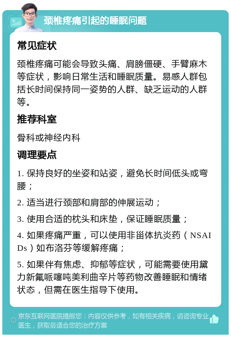 颈椎疼痛引起的睡眠问题 常见症状 颈椎疼痛可能会导致头痛、肩膀僵硬、手臂麻木等症状，影响日常生活和睡眠质量。易感人群包括长时间保持同一姿势的人群、缺乏运动的人群等。 推荐科室 骨科或神经内科 调理要点 1. 保持良好的坐姿和站姿，避免长时间低头或弯腰； 2. 适当进行颈部和肩部的伸展运动； 3. 使用合适的枕头和床垫，保证睡眠质量； 4. 如果疼痛严重，可以使用非甾体抗炎药（NSAIDs）如布洛芬等缓解疼痛； 5. 如果伴有焦虑、抑郁等症状，可能需要使用黛力新氟哌噻吨美利曲辛片等药物改善睡眠和情绪状态，但需在医生指导下使用。