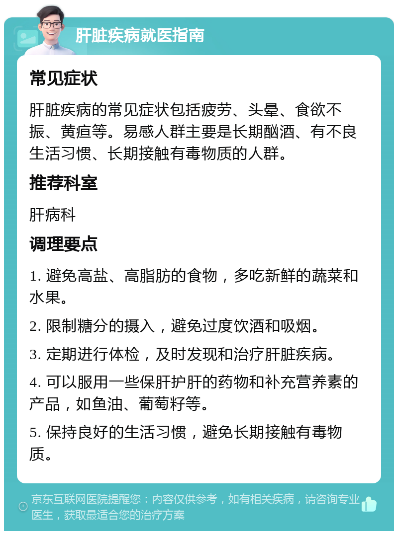 肝脏疾病就医指南 常见症状 肝脏疾病的常见症状包括疲劳、头晕、食欲不振、黄疸等。易感人群主要是长期酗酒、有不良生活习惯、长期接触有毒物质的人群。 推荐科室 肝病科 调理要点 1. 避免高盐、高脂肪的食物，多吃新鲜的蔬菜和水果。 2. 限制糖分的摄入，避免过度饮酒和吸烟。 3. 定期进行体检，及时发现和治疗肝脏疾病。 4. 可以服用一些保肝护肝的药物和补充营养素的产品，如鱼油、葡萄籽等。 5. 保持良好的生活习惯，避免长期接触有毒物质。