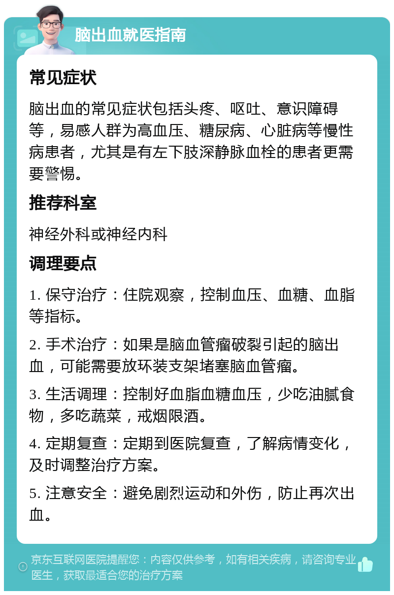 脑出血就医指南 常见症状 脑出血的常见症状包括头疼、呕吐、意识障碍等，易感人群为高血压、糖尿病、心脏病等慢性病患者，尤其是有左下肢深静脉血栓的患者更需要警惕。 推荐科室 神经外科或神经内科 调理要点 1. 保守治疗：住院观察，控制血压、血糖、血脂等指标。 2. 手术治疗：如果是脑血管瘤破裂引起的脑出血，可能需要放环装支架堵塞脑血管瘤。 3. 生活调理：控制好血脂血糖血压，少吃油腻食物，多吃蔬菜，戒烟限酒。 4. 定期复查：定期到医院复查，了解病情变化，及时调整治疗方案。 5. 注意安全：避免剧烈运动和外伤，防止再次出血。